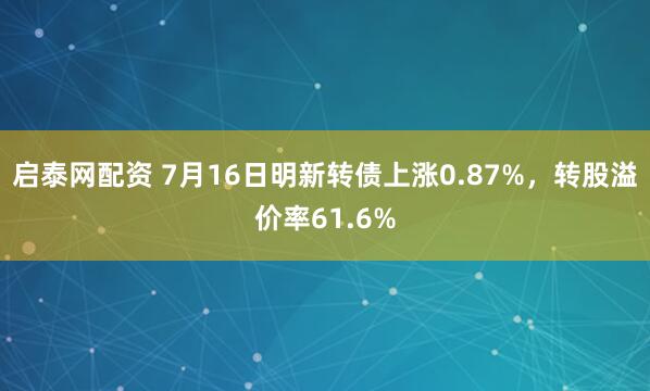 启泰网配资 7月16日明新转债上涨0.87%，转股溢价率61.6%