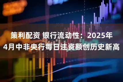 策利配资 银行流动性：2025年4月中非央行每日注资额创历史新高