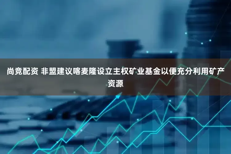 尚竞配资 非盟建议喀麦隆设立主权矿业基金以便充分利用矿产资源