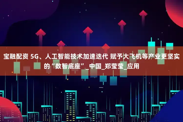 宝融配资 5G、人工智能技术加速迭代 赋予大飞机等产业更坚实的“数智底座”_中国_郑莹莹_应用