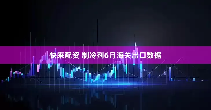 快来配资 制冷剂6月海关出口数据