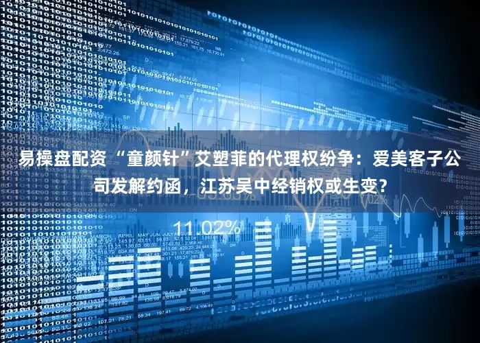 易操盘配资 “童颜针”艾塑菲的代理权纷争：爱美客子公司发解约函，江苏吴中经销权或生变？