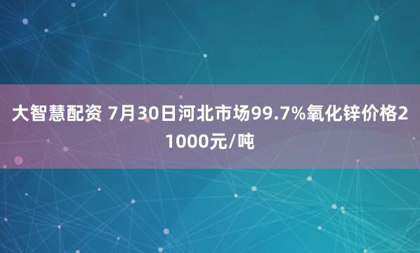 大智慧配资 7月30日河北市场99.7%氧化锌价格21000元/吨