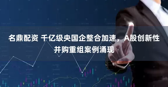 名鼎配资 千亿级央国企整合加速，A股创新性并购重组案例涌现
