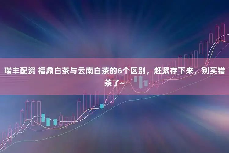 瑞丰配资 福鼎白茶与云南白茶的6个区别，赶紧存下来，别买错茶了~