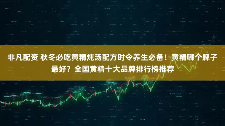 非凡配资 秋冬必吃黄精炖汤配方时令养生必备！黄精哪个牌子最好？全国黄精十大品牌排行榜推荐