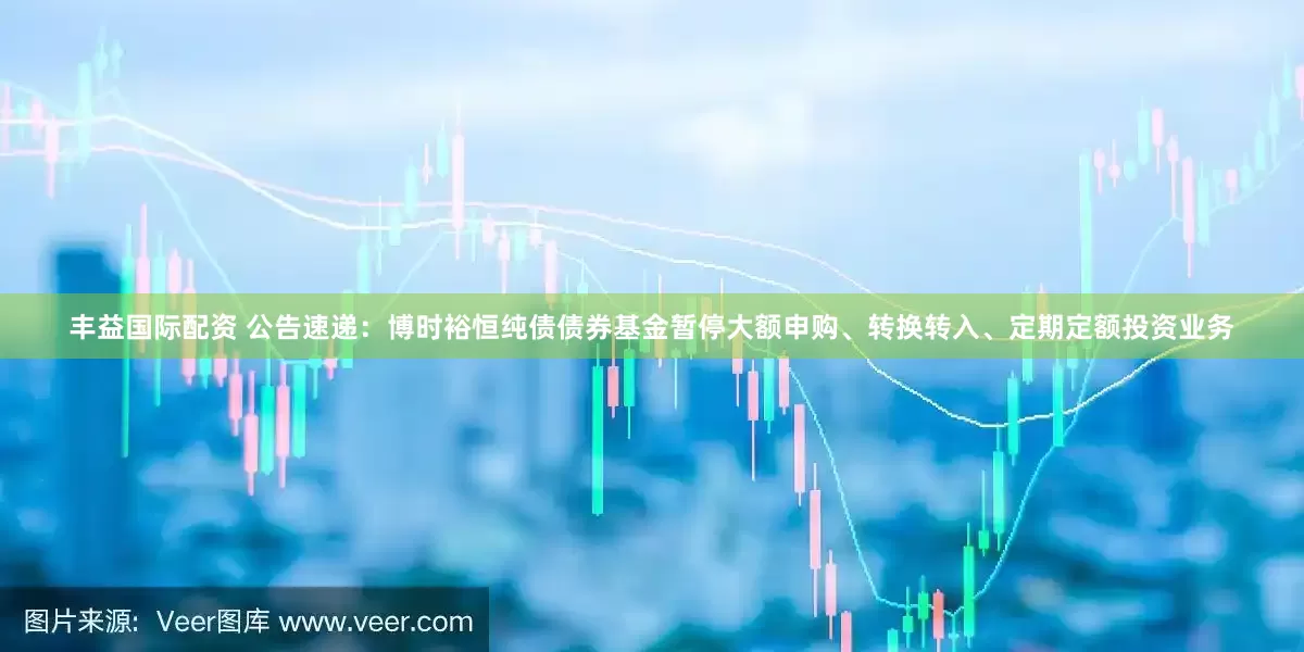 丰益国际配资 公告速递：博时裕恒纯债债券基金暂停大额申购、转换转入、定期定额投资业务
