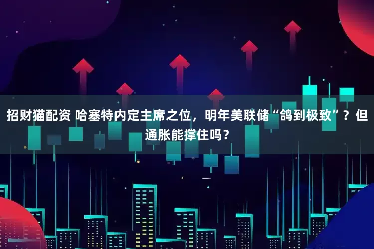 招财猫配资 哈塞特内定主席之位，明年美联储“鸽到极致”？但通胀能撑住吗？