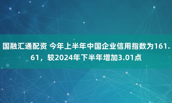 国融汇通配资 今年上半年中国企业信用指数为161.61，较2024年下半年增加3.01点